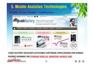 5. Mobile Assistive Technologies
 Mobile Screen Reader: CodeFactory (http://www.codefactory.es/en/)




CODE FACTORY DEVELOPS ACCESSIBLE SOFTWARE APPLICATIONS FOR MOBILE
PHONES RUNNING ON SYMBIAN SERIE 60, WINDOWS MOBILE AND
BLACKBERRY.                        51                         현 준 호
 