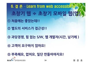 6. 결 론 – Learn from web accessibility

 초창기 웹 ≑ 초창기 모바일 웹(앱)
① 처음에는 좋았는데!!

② 별도의 서비스가 접근성!!

③ 과당경쟁, 힘 없는 S/W, 웹 개발자(시간, 납기에 )

④ 고객이 요구하지 않아요!

⑤ 부족해요, 없어요. 일단 만들어야지요!
                    54              현 준 호
 