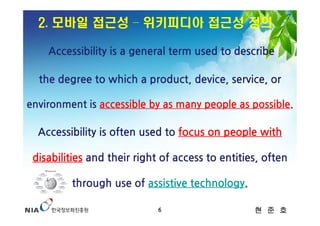 2. 모바일 접근성 – 위키피디아 접근성 정의

    Accessibility is a general term used to describe

  the degree to which a product, device, service, or

environment is accessible by as many people as possible.

  Accessibility is often used to focus on people with

 disabilities and their right of access to entities, often

         through use of assistive technology.

                             6                    현 준 호
 