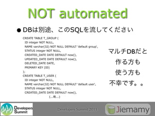 NOT automated
• DB
 CREATE TABLE T_GROUP (
                                 SQL
  ID integer NOT NULL,
  NAME varchar(32) NOT NULL DEFAULT 'default group',
  STATUS integer NOT NULL,
  CREATED_DATE DATE DEFAULT now(),
                                                       DB
  UPDATED_DATE DATE DEFAULT now(),
  DELETED_DATE DATE,
  PRIMARY KEY (ID)
 );
 CREATE TABLE T_USER (
  ID integer NOT NULL,
  NAME varchar(32) NOT NULL DEFAULT 'default user',
  STATUS integer NOT NULL,
  CREATED_DATE DATE DEFAULT now(),
                  (... ...)



                         Developers Summit 2011
 