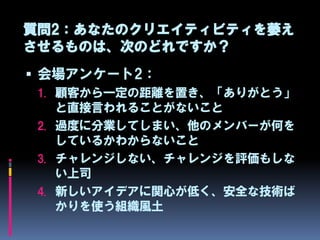 質問2：あなたのクリエイティビティを萎え
させるものは、次のどれですか？
 会場アンケート2：
 1. 顧客から一定の距離を置き、「ありがとう」
    と直接言われることがないこと
 2. 過度に分業してしまい、他のメンバーが何を
    しているかわからないこと
 3. チャレンジしない、チャレンジを評価もしな
    い上司
 4. 新しいアイデアに関心が低く、安全な技術ば
    かりを使う組織風土
 