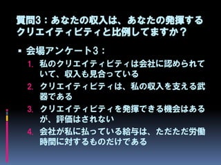 質問3：あなたの収入は、あなたの発揮する
クリエイティビティと比例してますか？
 会場アンケート3：
 1. 私のクリエイティビティは会社に認められて
    いて、収入も見合っている
 2. クリエイティビティは、私の収入を支える武
    器である
 3. クリエイティビティを発揮できる機会はある
    が、評価はされない
 4. 会社が私に払っている給与は、ただただ労働
    時間に対するものだけである
 