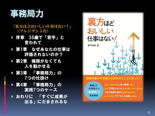 事務局力
「裏方ほどおいしい仕事はない！」
 （プレジデント社）
 序章    35歳で「若手」と
       言われて
 第1章    なぜあなたの仕事は
       評価されないのか？
 第2章    権限がなくても
       人を動かせる
 第3章    「事務局力」の
       7つの仕掛け
 第4章    「事務局力」の
       実践7つのケース
 おわりに    「すぐに成果が
       出る」にだまされるな

                     25
 