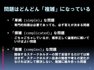 問題はどんどん「複雑」になっている

 「単純 (simple)」な問題
  専門的知識は必要であっても、必ず答えが決まる問題

 「煩雑 (complicated)」な問題
  ごちゃごちゃしているが、順序正しく論理的に解いて
  いけばよい問題

 「複雑 (complex)」な問題
  関係するステークホルダーの間で妥協するだけでは解
  決せず、ステークホルダー自身の態度や考えの変化が
  なければ決して解決しない、複雑に絡み合った問題
                              3
 