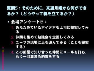 質問5：そのために、来週月曜から何ができ
るか？（どうやって帆を立てるか？）
 会場アンケート5：
 1. あたためていたアイデアを上司に提案してみ
    る
 2. 仲間を集めて勉強会を企画してみる
 3. ユーザの現場に足を運んでみる（ことを提案
    する）
 4. この部屋で知り合った仲間にメールを打ち、
    もう一回集まる約束をする
 