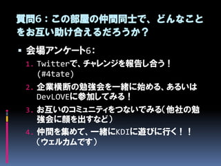 質問6：この部屋の仲間同士で、どんなこと
をお互い助け合えるだろうか？
 会場アンケート6：
 1. Twitterで、チャレンジを報告し合う！
  (#4tate)
 2. 企業横断の勉強会を一緒に始める、あるいは
  DevLOVEに参加してみる！
 3. お互いのコミュニティをつないでみる（他社の勉
    強会に顔を出すなど）
 4. 仲間を集めて、一緒にKDIに遊びに行く！！
    （ウェルカムです）
 