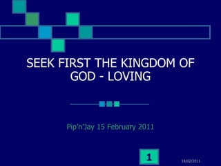 SEEK FIRST THE KINGDOM OF
       GOD - LOVING


     Pip’n’Jay 15 February 2011



                            1     18/02/2011
 