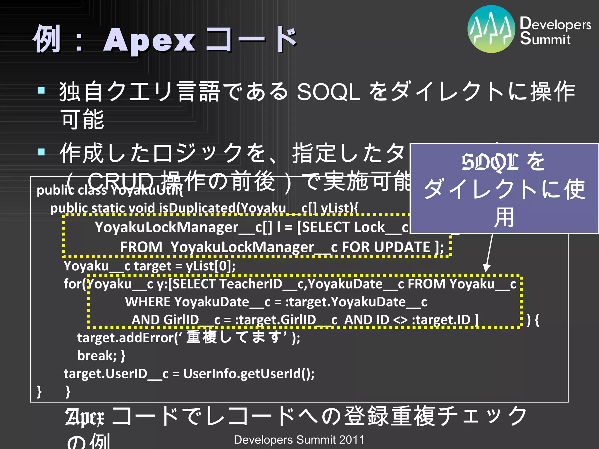 例： Apex コード 独自クエリ言語である SOQL をダイレクトに操作可能 作成したロジックを、指定したタイミング （ CRUD 操作の前後）で実施可能 public class YoyakuUtil{         public static void isDuplicated(Yoyaku__c[] yList){     　　　 YoyakuLockManager__c[] l = [SELECT Lock__c    FROM  YoyakuLockManager__c FOR UPDATE ];         Yoyaku__c target = yList[0];         for(Yoyaku__c y:[SELECT TeacherID__c,YoyakuDate__c FROM Yoyaku__c                           WHERE YoyakuDate__c = :target.YoyakuDate__c                             AND GirlID__c = :target.GirlID__c  AND ID <> :target.ID ]  ) {             target.addError(‘ 重複してます’ );             break; }                 target.UserID__c = UserInfo.getUserId();         } 　 } Apex コードでレコードへの登録重複チェックの例 SOQL を ダイレクトに使用 