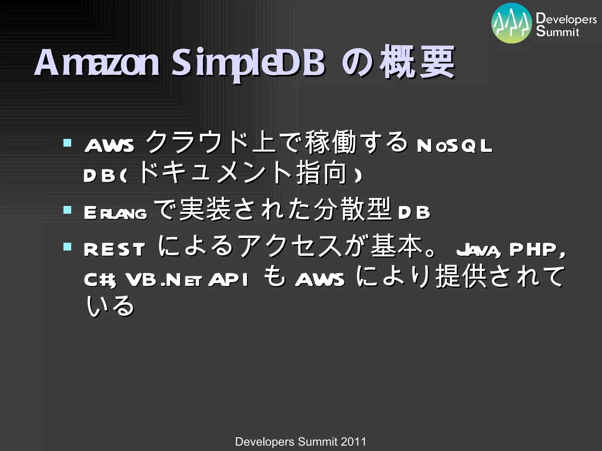 Amazon SimpleDB の概要 AWS クラウド上で稼働する NoSQL DB( ドキュメント指向 ) Erlang で実装された分散型 DB REST によるアクセスが基本。 Java, PHP, C#, VB.Net API も AWS により提供されている 