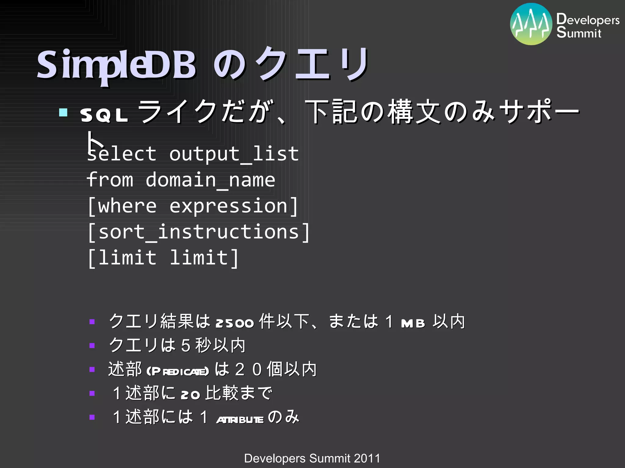 SimpleDB のクエリ SQL ライクだが、下記の構文のみサポート クエリ結果は 2500 件以下、または１ MB 以内 クエリは５秒以内 述部 (Predicate) は２０個以内 １述部に 20 比較まで １述部には１ attribute のみ select  output_list   from  domain_name   [where  expression ]  [ sort_instructions ]  [limit  limit ]  