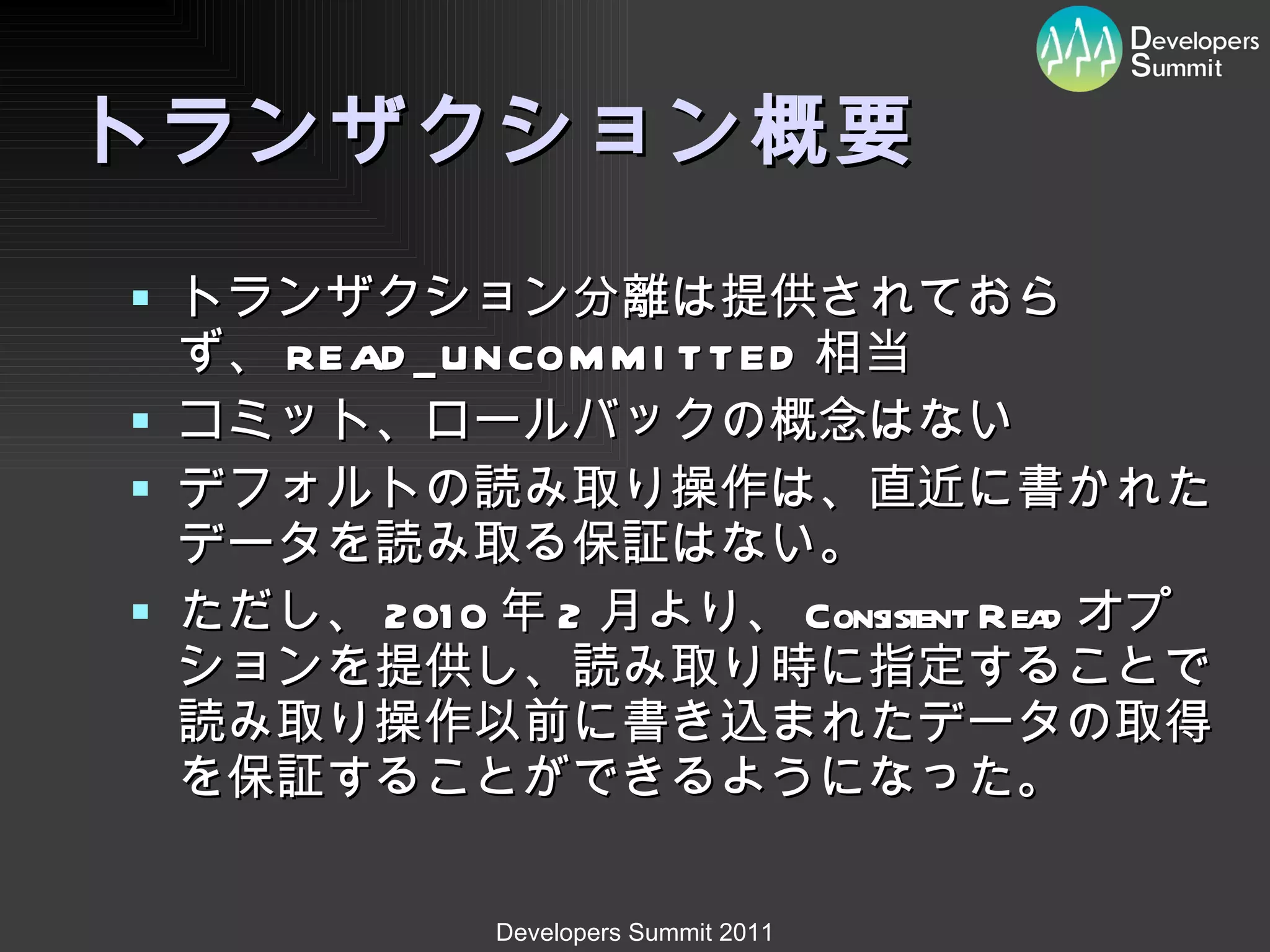 トランザクション概要 トランザクション分離は提供されておらず、 READ_UNCOMMITTED 相当 コミット、ロールバックの概念はない デフォルトの読み取り操作は、直近に書かれたデータを読み取る保証はない。 ただし、 2010 年 2 月より、 Consistent Read オプションを提供し、読み取り時に指定することで読み取り操作以前に書き込まれたデータの取得を保証することができるようになった。 