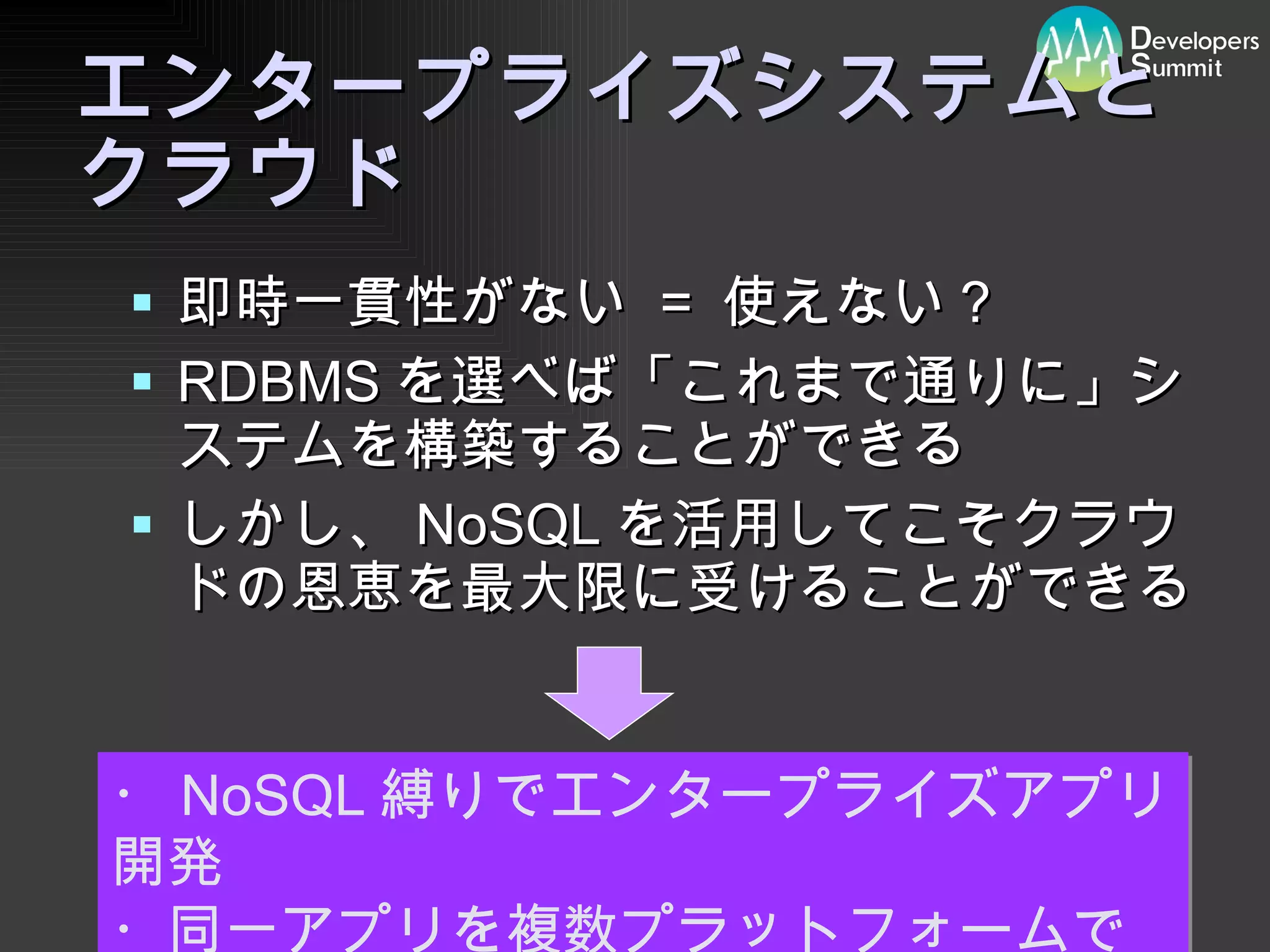 エンタープライズシステムと クラウド 即時一貫性がない  =  使えない？ RDBMS を選べば「これまで通りに」システムを構築することができる しかし、 NoSQL を活用してこそクラウドの恩恵を最大限に受けることができる ・ NoSQL 縛りでエンタープライズアプリ開発 ・同一アプリを複数プラットフォームで 