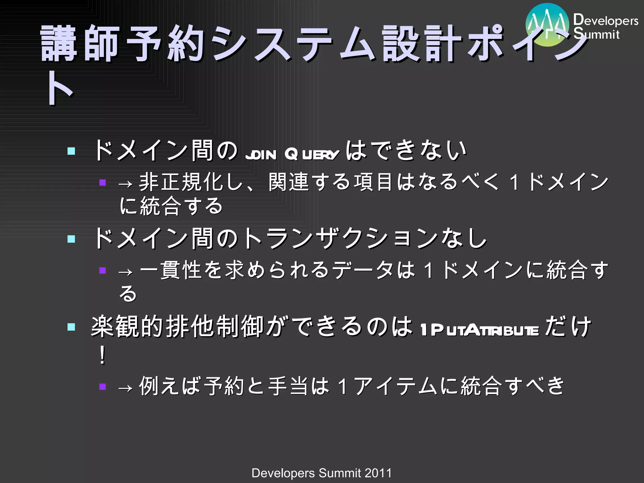 講師予約システム設計ポイント ドメイン間の join Query はできない -> 非正規化し、関連する項目はなるべく１ドメインに統合する ドメイン間のトランザクションなし -> 一貫性を求められるデータは１ドメインに統合する 楽観的排他制御ができるのは 1PutAttribute だけ！ -> 例えば予約と手当は１アイテムに統合すべき 