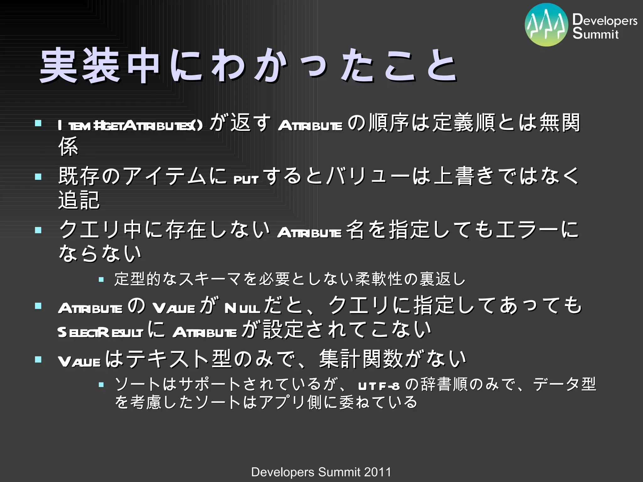 実装中にわかったこと Item#getAttributes() が返す Attribute の順序は定義順とは無関係 既存のアイテムに put するとバリューは上書きではなく追記 クエリ中に存在しない Attribute 名を指定してもエラーにならない 定型的なスキーマを必要としない柔軟性の裏返し Attribute の Value が Null だと、クエリに指定してあっても SelectResult に Attribute が設定されてこない Value はテキスト型のみで、集計関数がない ソートはサポートされているが、 UTF-8 の辞書順のみで、データ型を考慮したソートはアプリ側に委ねている 