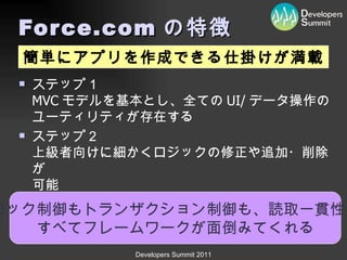 Force.com の特徴 ステップ１ MVC モデルを基本とし、全ての UI/ データ操作の ユーティリティが存在する ステップ２ 上級者向けに細かくロジックの修正や追加・削除が 可能 ロック制御もトランザクション制御も、読取一貫性も すべてフレームワークが面倒みてくれる 簡単にアプリを作成できる仕掛けが満載 