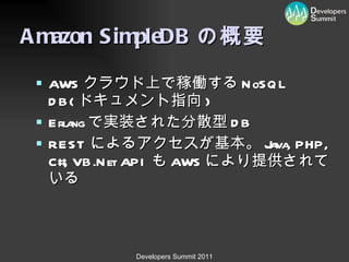 Amazon SimpleDB の概要 AWS クラウド上で稼働する NoSQL DB( ドキュメント指向 ) Erlang で実装された分散型 DB REST によるアクセスが基本。 Java, PHP, C#, VB.Net API も AWS により提供されている 
