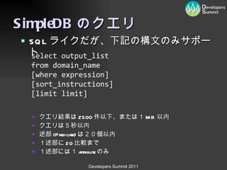 SimpleDB のクエリ SQL ライクだが、下記の構文のみサポート クエリ結果は 2500 件以下、または１ MB 以内 クエリは５秒以内 述部 (Predicate) は２０個以内 １述部に 20 比較まで １述部には１ attribute のみ select  output_list   from  domain_name   [where  expression ]  [ sort_instructions ]  [limit  limit ]  