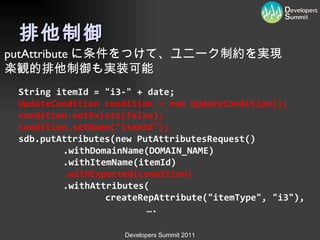 排他制御 String itemId = "i3-" + date; UpdateCondition condition = new UpdateCondition(); condition.setExists(false); condition.setName("itemId"); sdb.putAttributes(new PutAttributesRequest() 　　　　 .withDomainName(DOMAIN_NAME) 　　　　 .withItemName(itemId) 　　　　 .withExpected(condition) 　　　　 .withAttributes( 　　　　　　　　 createRepAttribute("itemType", "i3"),   … . putAttribute に条件をつけて、ユニーク制約を実現 楽観的排他制御も実装可能 