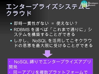 エンタープライズシステムと クラウド 即時一貫性がない  =  使えない？ RDBMS を選べば「これまで通りに」システムを構築することができる しかし、 NoSQL を活用してこそクラウドの恩恵を最大限に受けることができる ・ NoSQL 縛りでエンタープライズアプリ開発 ・同一アプリを複数プラットフォームで 