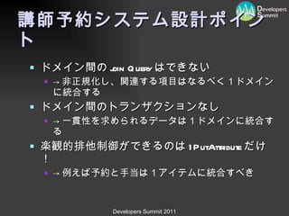 講師予約システム設計ポイント ドメイン間の join Query はできない -> 非正規化し、関連する項目はなるべく１ドメインに統合する ドメイン間のトランザクションなし -> 一貫性を求められるデータは１ドメインに統合する 楽観的排他制御ができるのは 1PutAttribute だけ！ -> 例えば予約と手当は１アイテムに統合すべき 