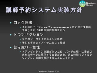 講師予約システム実装方針 ロック制御 予約時にアイテム ID で Conditional Update （既に存在すれば失敗）を行い楽観的排他制御を行う トランザクション 全てのデータを１ドメインに格納 予約と手当は１アイテムとして登録 読み取り一貫性 トランザクション分離がないため、バッチ処理中に書き込まれたデータは除外する必要がある。過去時間でフィルタリングし、実績を集計することにして対応 