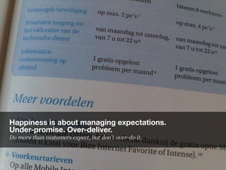 Happiness is about managing expectations.
Under-promise. Over-deliver.
Do more than customers expect, but don’t over-do it.
 