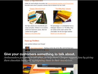 Give your customers something to talk about.
Ambassadors just want to tell other, so help them! Choqoa support fans by giv...