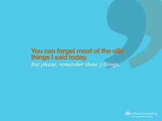 You can forget most of the silly
things I said today.
But please, remember these 3 things.
 