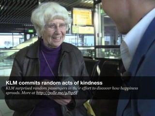 KLM commits random acts of kindness
KLM surprised random passengers in their effort to discover how happiness
spreads. Mor...