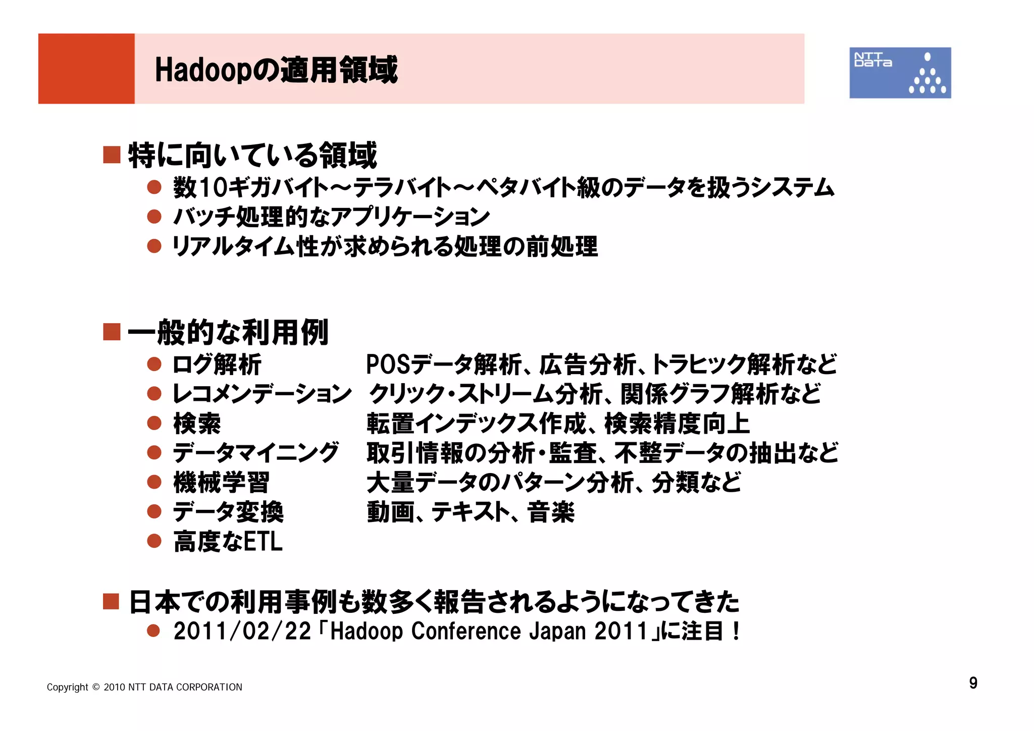 Hadoopの適用領域

               特に向いている領域
                       数10ギガバイト～テラバイト～ペタバイト級のデータを扱うシステム
                       バッチ処理的なアプリケーション
                       リアルタイム性が求められる処理の前処理


               一般的な利用例
                       ログ解析             POSデータ解析、広告分析、トラヒック解析など
                       レコメンデーション        クリック・ストリーム分析、関係グラフ解析など
                       検索               転置インデックス作成、検索精度向上
                       データマイニング         取引情報の分析・監査、不整データの抽出など
                       機械学習             大量データのパターン分析、分類など
                       データ変換            動画、テキスト、音楽
                       高度なETL

               日本での利用事例も数多く報告されるようになってきた
                       2011/02/22 「Hadoop Conference Japan 2011」に注目！

Copyright © 2010 NTT DATA CORPORATION                                  9
 