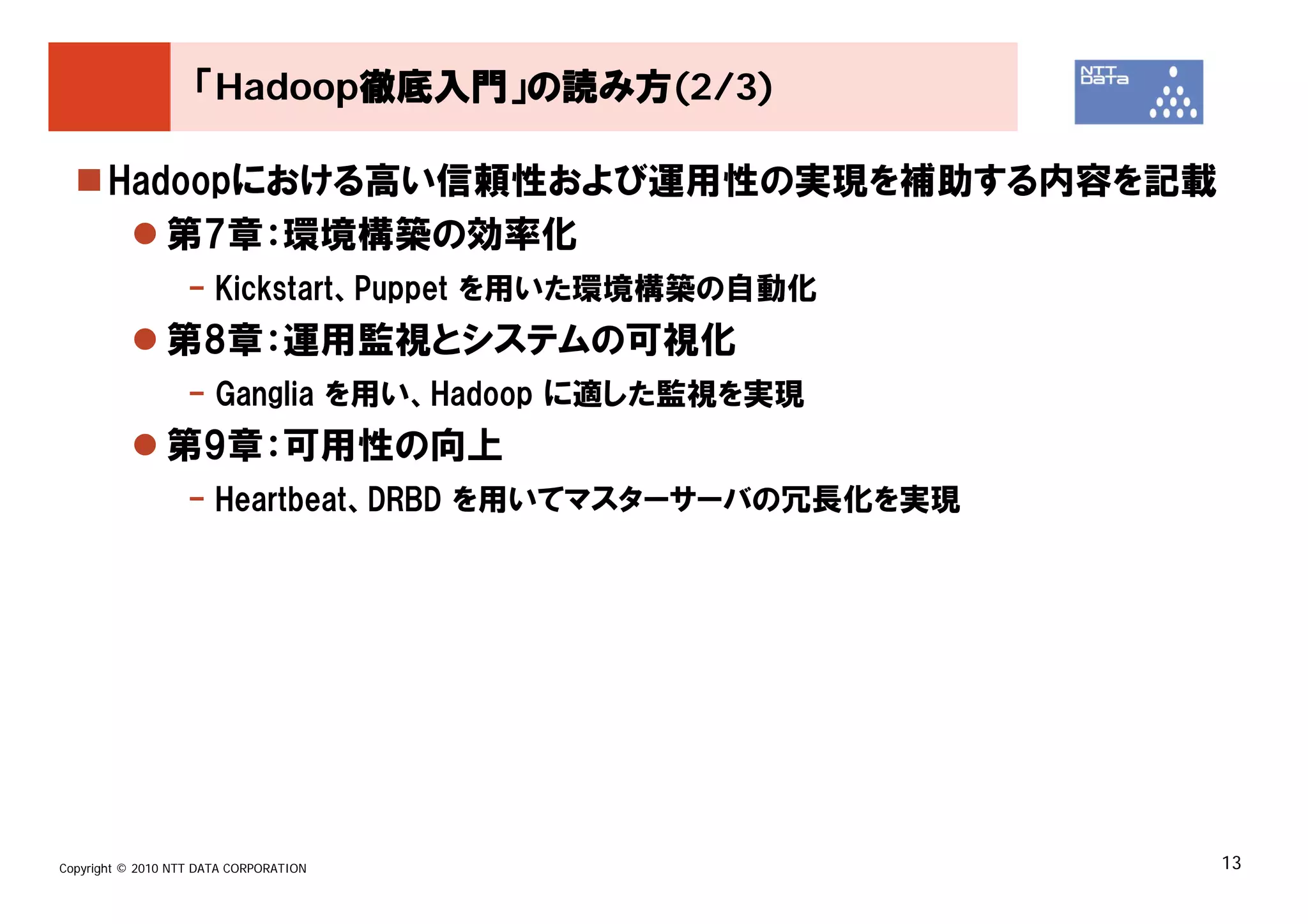「Hadoop徹底入門」の読み方(2/3)

       Hadoopにおける高い信頼性および運用性の実現を補助する内容を記載
          第7章：環境構築の効率化
                   - Kickstart、Puppet を用いた環境構築の自動化
               第8章：運用監視とシステムの可視化
                   - Ganglia を用い、Hadoop に適した監視を実現
               第9章：可用性の向上
                   - Heartbeat、DRBD を用いてマスターサーバの冗長化を実現




Copyright © 2010 NTT DATA CORPORATION                    13
 