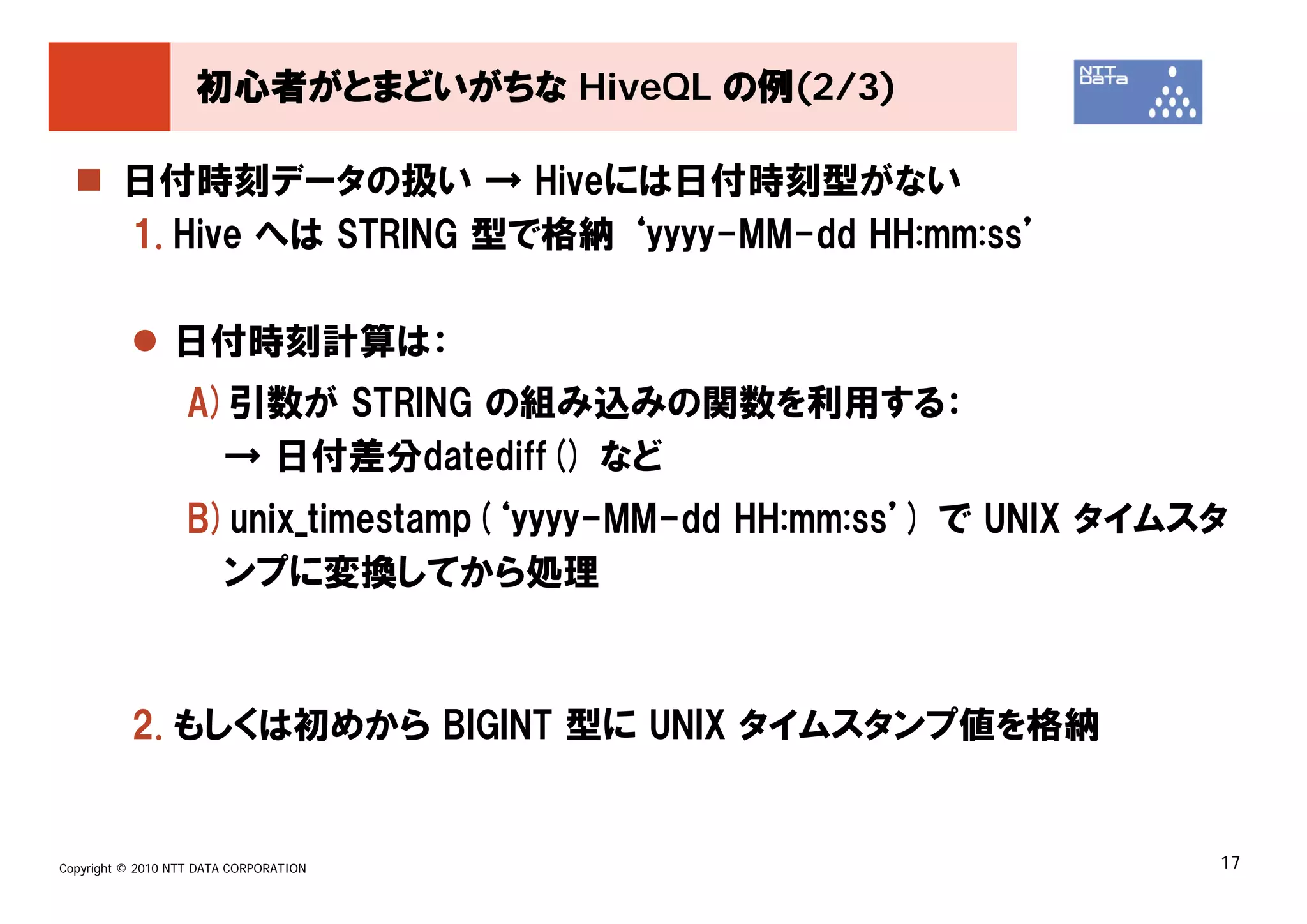 初心者がとまどいがちな HiveQL の例(2/3)

         日付時刻データの扱い → Hiveには日付時刻型がない
         1. Hive へは STRING 型で格納 ‘yyyy-MM-dd HH:mm:ss’

                 日付時刻計算は：
                   A)引数が STRING の組み込みの関数を利用する：
                     → 日付差分datediff() など
                   B)unix_timestamp(‘yyyy-MM-dd HH:mm:ss’) で UNIX タイムスタ
                     ンプに変換してから処理



          2. もしくは初めから BIGINT 型に UNIX タイムスタンプ値を格納


Copyright © 2010 NTT DATA CORPORATION                                 17
 