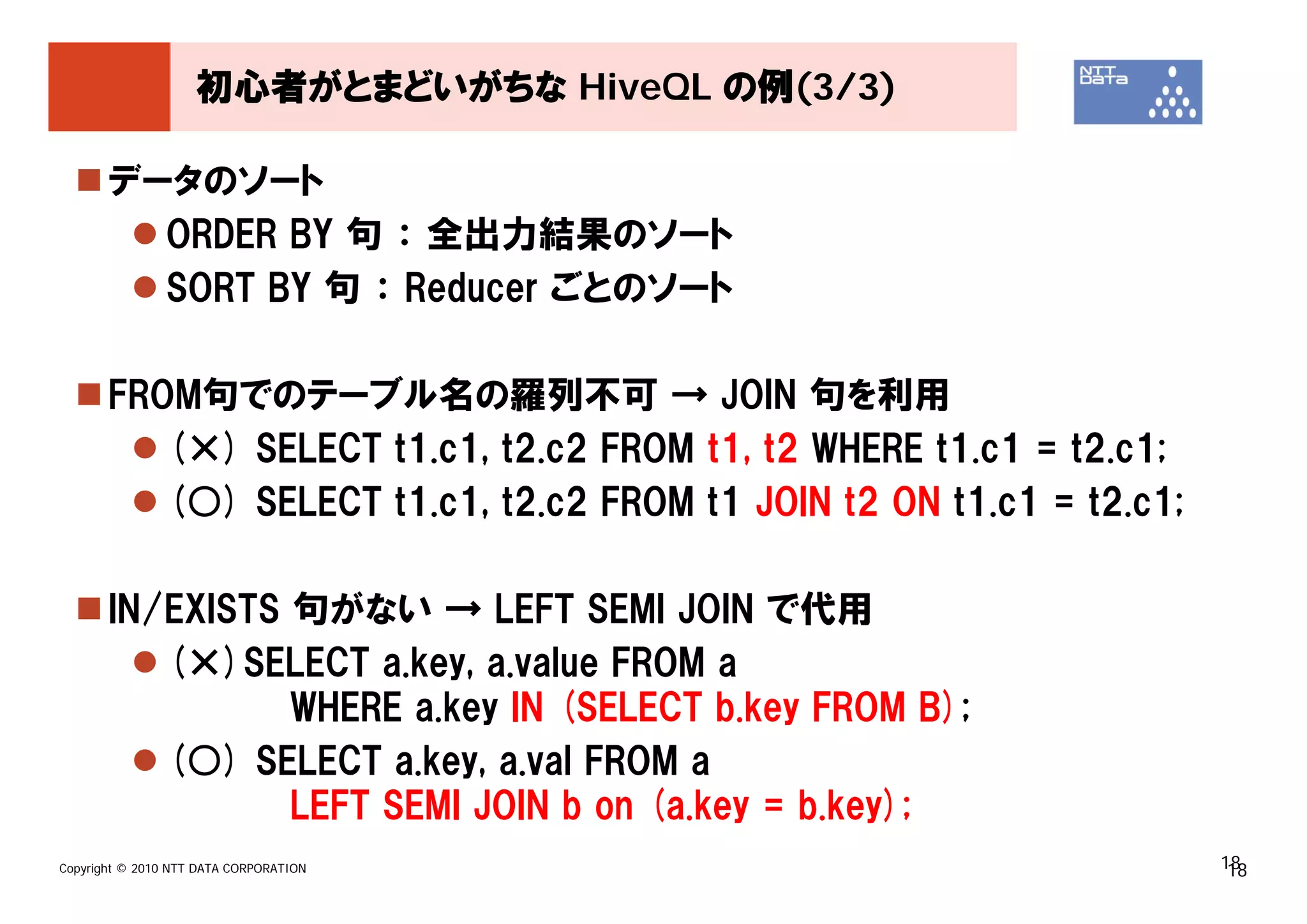初心者がとまどいがちな HiveQL の例(3/3)

       データのソート
         ORDER BY 句 ： 全出力結果のソート
         SORT BY 句 ： Reducer ごとのソート

       FROM句でのテーブル名の羅列不可 → JOIN 句を利用
          (×) SELECT t1.c1, t2.c2 FROM t1, t2 WHERE t1.c1 = t2.c1;
          (○) SELECT t1.c1, t2.c2 FROM t1 JOIN t2 ON t1.c1 = t2.c1;

       IN/EXISTS 句がない → LEFT SEMI JOIN で代用
          (×)SELECT a.key, a.value FROM a
                 WHERE a.key IN (SELECT b.key FROM B);
          (○) SELECT a.key, a.val FROM a
                 LEFT SEMI JOIN b on (a.key = b.key);
Copyright © 2010 NTT DATA CORPORATION                                 18
                                                                       18
 