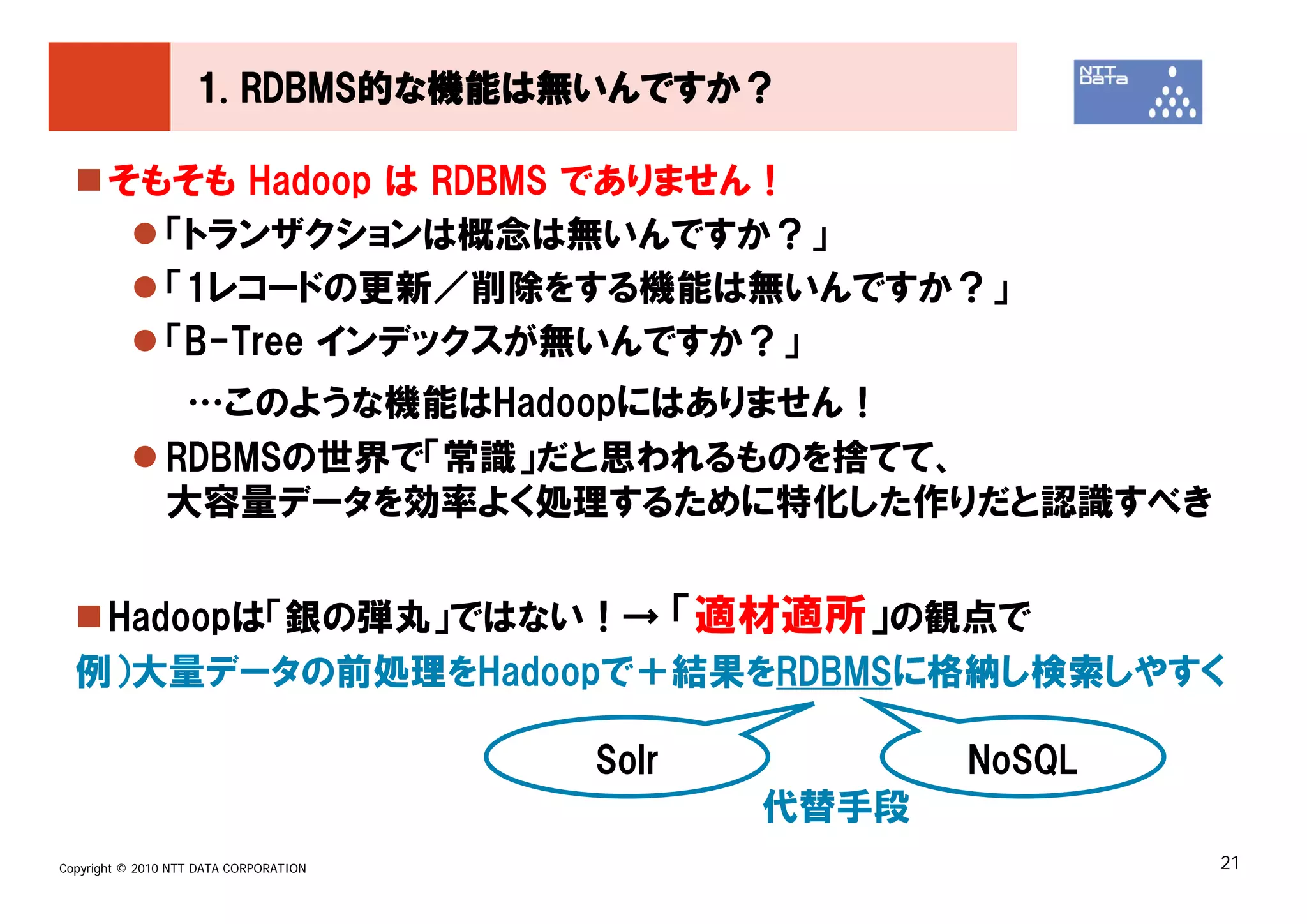 1. RDBMS的な機能は無いんですか？

       そもそも Hadoop は RDBMS でありません！
         「トランザクションは概念は無いんですか？」
         「1レコードの更新／削除をする機能は無いんですか？」
         「B-Tree インデックスが無いんですか？」
                …このような機能はHadoopにはありません！
               RDBMSの世界で「常識」だと思われるものを捨てて、
               大容量データを効率よく処理するために特化した作りだと認識すべき


   Hadoopは「銀の弾丸」ではない！→ 「適材適所」の観点で
  例）大量データの前処理をHadoopで＋結果をRDBMSに格納し検索しやすく

                                        Solr          NoSQL
                                               代替手段
Copyright © 2010 NTT DATA CORPORATION                         21
 