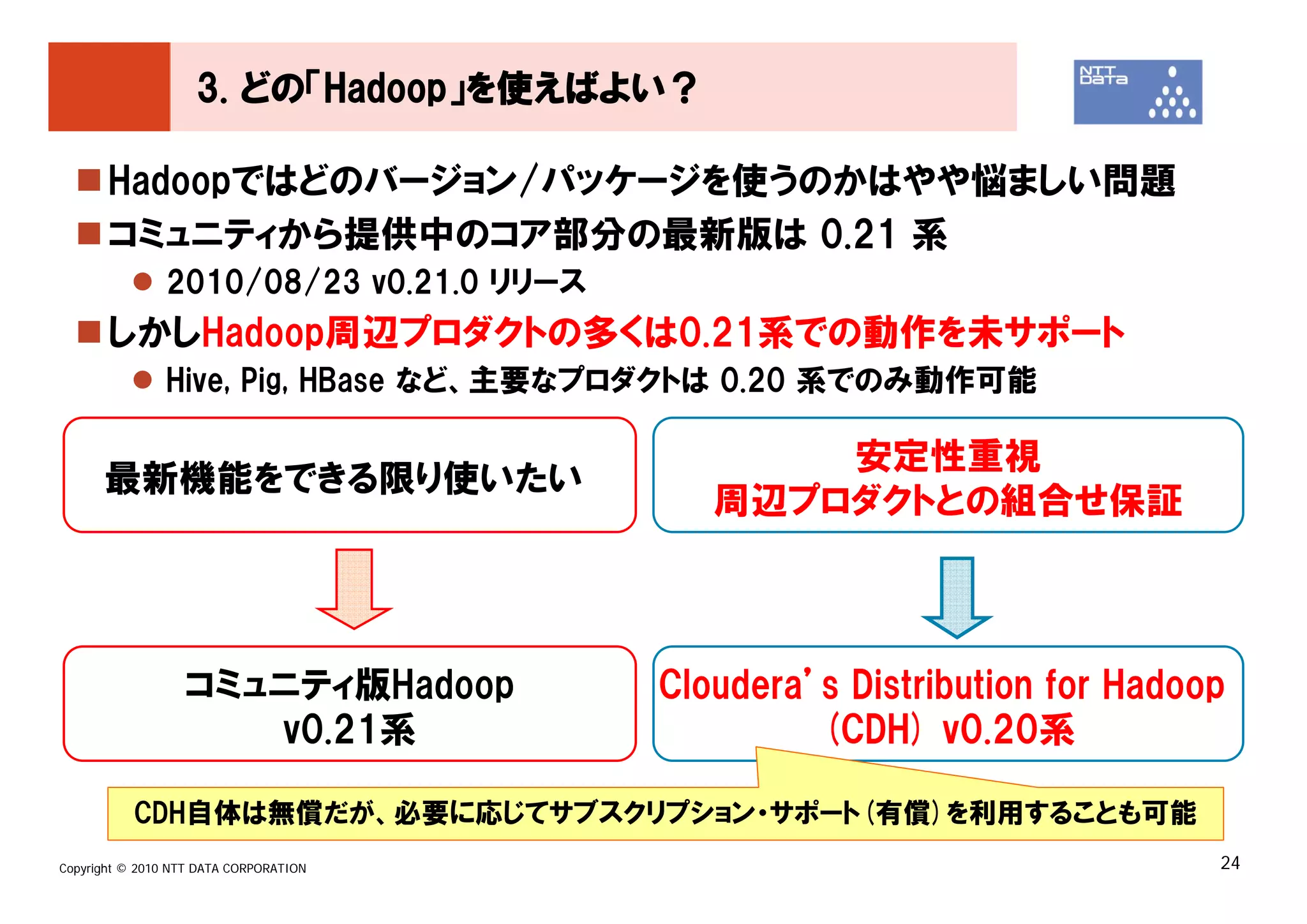 3. どの「Hadoop」を使えばよい？

       Hadoopではどのバージョン/パッケージを使うのかはやや悩ましい問題
       コミュニティから提供中のコア部分の最新版は 0.21 系
               2010/08/23 v0.21.0 リリース
       しかしHadoop周辺プロダクトの多くは0.21系での動作を未サポート
               Hive, Pig, HBase など、主要なプロダクトは 0.20 系でのみ動作可能

                                                安定性重視
      最新機能をできる限り使いたい
                                            周辺プロダクトとの組合せ保証



                  コミュニティ版Hadoop          Cloudera’s Distribution for Hadoop
                     v0.21系                       (CDH) v0.20系

           CDH自体は無償だが、必要に応じてサブスクリプション・サポート(有償)を利用することも可能
Copyright © 2010 NTT DATA CORPORATION                                     24
 