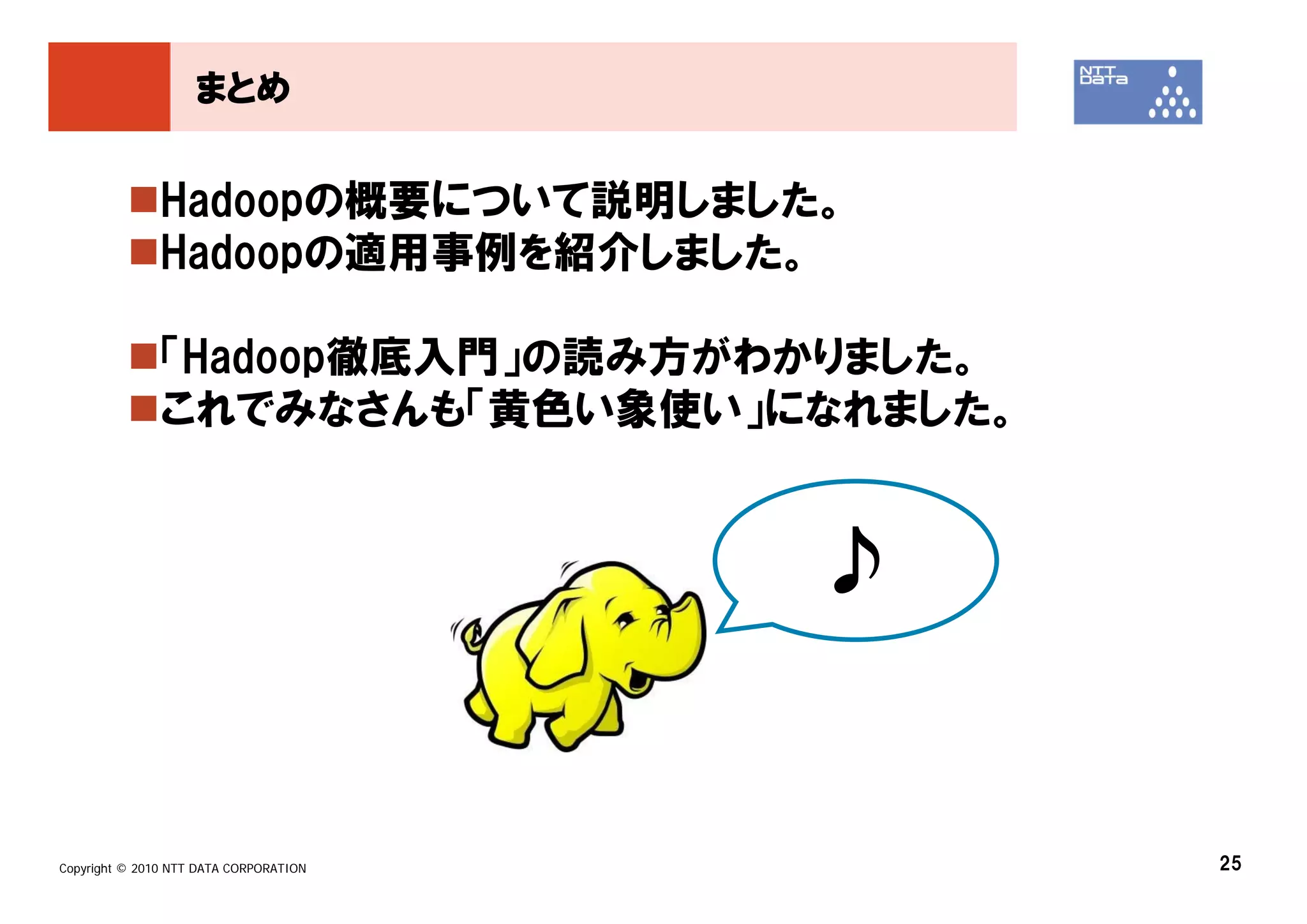 まとめ


               Hadoopの概要について説明しました。
               Hadoopの適用事例を紹介しました。

               「Hadoop徹底入門」の読み方がわかりました。
               これでみなさんも「黄色い象使い」になれました。


                                        ♪


Copyright © 2010 NTT DATA CORPORATION       25
 