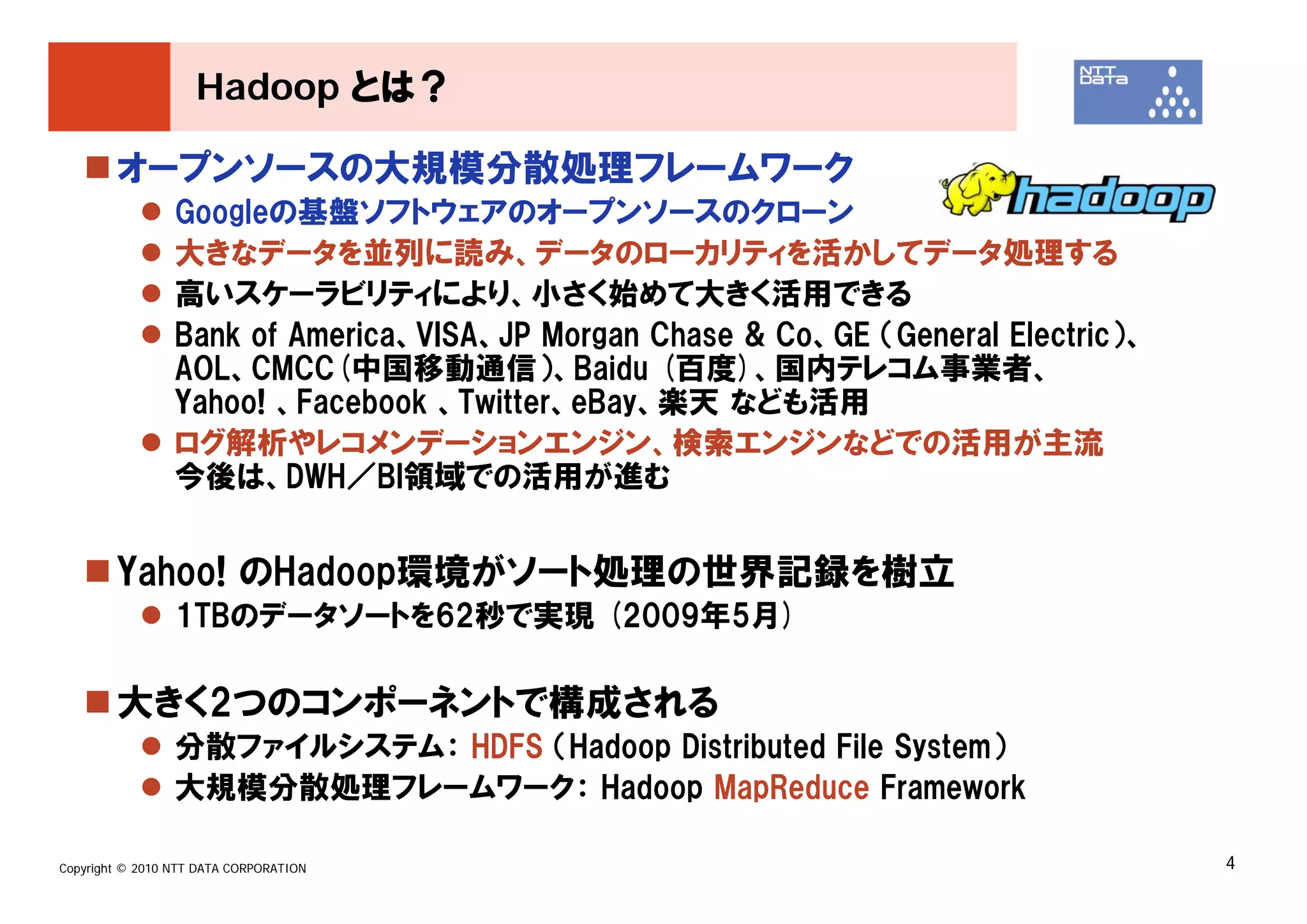Hadoop とは？

        オープンソースの大規模分散処理フレームワーク
                 Googleの基盤ソフトウェアのオープンソースのクローン
                 大きなデータを並列に読み、データのローカリティを活かしてデータ処理する
                 高いスケーラビリティにより、小さく始めて大きく活用できる
                 Bank of America、VISA、JP Morgan Chase & Co、GE （General Electric）、
                 AOL、CMCC(中国移動通信）、Baidu (百度)、国内テレコム事業者、
                 Yahoo! 、Facebook 、Twitter、eBay、楽天 なども活用
                 ログ解析やレコメンデーションエンジン、検索エンジンなどでの活用が主流
                 今後は、DWH／BI領域での活用が進む


        Yahoo! のHadoop環境がソート処理の世界記録を樹立
                 1TBのデータソートを62秒で実現 (2009年5月)

        大きく2つのコンポーネントで構成される
                 分散ファイルシステム： HDFS （Hadoop Distributed File System）
                 大規模分散処理フレームワーク： Hadoop MapReduce Framework

Copyright © 2010 NTT DATA CORPORATION                                               4
 
