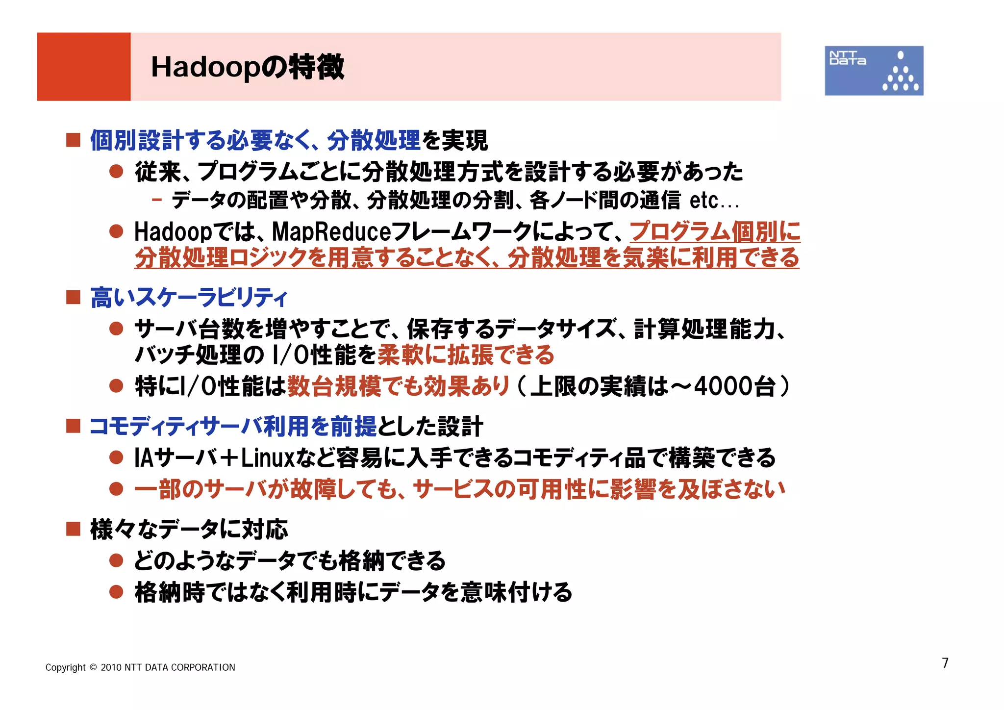 Hadoopの特徴

        個別設計する必要なく、分散処理を実現
          従来、プログラムごとに分散処理方式を設計する必要があった
                    - データの配置や分散、分散処理の分割、各ノード間の通信 etc…
                 Hadoopでは、MapReduceフレームワークによって、プログラム個別に
                 分散処理ロジックを用意することなく、分散処理を気楽に利用できる
        高いスケーラビリティ
          サーバ台数を増やすことで、保存するデータサイズ、計算処理能力、
          バッチ処理の I/O性能を柔軟に拡張できる
          特にI/O性能は数台規模でも効果あり （上限の実績は～4000台）
        コモディティサーバ利用を前提とした設計
          IAサーバ＋Linuxなど容易に入手できるコモディティ品で構築できる
          一部のサーバが故障しても、サービスの可用性に影響を及ぼさない
        様々なデータに対応
          どのようなデータでも格納できる
          格納時ではなく利用時にデータを意味付ける

Copyright © 2010 NTT DATA CORPORATION                     7
 