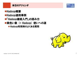 本日のアジェンダ

       Hadoop概要
       Hadoop適用事例
       「Hadoop徹底入門」の読み方
       黄色い象 (= Hadoop) 使いへの道
               Hadoop利用時のよくある質問




Copyright © 2010 NTT DATA CORPORATION   1
 