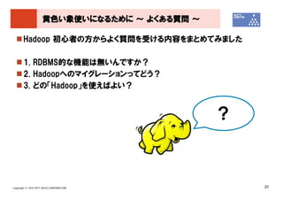 黄色い象使いになるために ～ よくある質問 ～

       Hadoop 初心者の方からよく質問を受ける内容をまとめてみました

       1. RDBMS的な機能は無いんですか？
       2. Hadoopへのマイグレーションってどう？
       3. どの「Hadoop」を使えばよい？


                                              ？



Copyright © 2010 NTT DATA CORPORATION             20
 