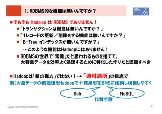 1. RDBMS的な機能は無いんですか？

       そもそも Hadoop は RDBMS でありません！
         「トランザクションは概念は無いんですか？」
         「1レコードの更新／削除をする機能は無いんですか？」
         「B-Tree インデックスが無いんですか？」
                …このような機能はHadoopにはありません！
               RDBMSの世界で「常識」だと思われるものを捨てて、
               大容量データを効率よく処理するために特化した作りだと認識すべき


   Hadoopは「銀の弾丸」ではない！→ 「適材適所」の観点で
  例）大量データの前処理をHadoopで＋結果をRDBMSに格納し検索しやすく

                                        Solr          NoSQL
                                               代替手段
Copyright © 2010 NTT DATA CORPORATION                         21
 