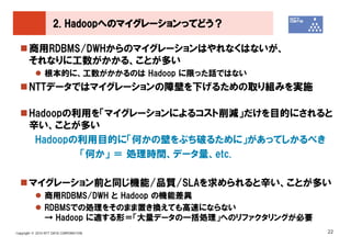 2. Hadoopへのマイグレーションってどう？

       商用RDBMS/DWHからのマイグレーションはやれなくはないが、
       それなりに工数がかかる、ことが多い
               根本的に、工数がかかるのは Hadoop に限った話ではない
       NTTデータではマイグレーションの障壁を下げるための取り組みを実施

       Hadoopの利用を「マイグレーションによるコスト削減」だけを目的にされると
       辛い、ことが多い
        Hadoopの利用目的に「何かの壁をぶち破るために」があってしかるべき
               「何か」 ＝ 処理時間、データ量、etc.

       マイグレーション前と同じ機能/品質/SLAを求められると辛い、ことが多い
               商用RDBMS/DWH と Hadoop の機能差異
               RDBMSでの処理をそのまま置き換えても高速にならない
               → Hadoop に適する形＝「大量データの一括処理」へのリファクタリングが必要
Copyright © 2010 NTT DATA CORPORATION                     22
 
