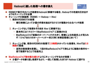 Hadoopに適した処理への書き換え

         RDBMSで実行中のバッチ処理をHadoopに移植する場合、Hadoopでの性能を引き出す
         ようなチューニングが必要
         チューニングの実施例 (RDBMS → Hadoop + Hive)
          1. 既存のRDBMSでの処理
             - 索引検索によって少量の件数を抽出するクエリが複数からなるバッチ処理

          2. チューニングなしで処理をそのまま Hive に移植すると
              - 基本的には1クエリ＝1MapReduceジョブ に変換される
              - MapReduceジョブ起動のオーバーヘッドが大きく、移植による性能向上が見られ
                ず：1ジョブあたりのオーバーヘッド＝約20秒（本検証環境において）

          3. チューニング後、既存のRDBMSの処理で2.9時間かかっていた処理を、Hiveでは0.8
             時間で実現
              - 並列分散処理を意識し、 １回のMapReduceジョブで済むように複数の条件を一
                括で処理することで性能向上

         MapReduceジョブ数を極力減らすようにチューニングするのが得策！
            少量データを繰り返し処理するより、一括して処理したほうが Hadoop に適する
Copyright © 2010 NTT DATA CORPORATION                   23
 