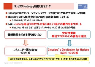3. どの「Hadoop」を使えばよい？

       Hadoopではどのバージョン/パッケージを使うのかはやや悩ましい問題
       コミュニティから提供中のコア部分の最新版は 0.21 系
               2010/08/23 v0.21.0 リリース
       しかしHadoop周辺プロダクトの多くは0.21系での動作を未サポート
               Hive, Pig, HBase など、主要なプロダクトは 0.20 系でのみ動作可能

                                                安定性重視
      最新機能をできる限り使いたい
                                            周辺プロダクトとの組合せ保証



                  コミュニティ版Hadoop          Cloudera’s Distribution for Hadoop
                     v0.21系                       (CDH) v0.20系

           CDH自体は無償だが、必要に応じてサブスクリプション・サポート(有償)を利用することも可能
Copyright © 2010 NTT DATA CORPORATION                                     24
 