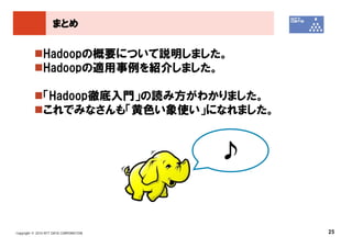 まとめ


               Hadoopの概要について説明しました。
               Hadoopの適用事例を紹介しました。

               「Hadoop徹底入門」の読み方がわかりました。
               これでみなさんも「黄色い象使い」になれました。


                                        ♪


Copyright © 2010 NTT DATA CORPORATION       25
 