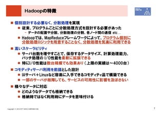 Hadoopの特徴

        個別設計する必要なく、分散処理を実現
          従来、プログラムごとに分散処理方式を設計する必要があった
                    - データの配置や分散、分散処理の分割、各ノード間の通信 etc…
                 Hadoopでは、MapReduceフレームワークによって、プログラム個別に
                 分散処理ロジックを用意することなく、分散処理を気楽に利用できる
        高いスケーラビリティ
          サーバ台数を増やすことで、保存するデータサイズ、計算処理能力、
          バッチ処理の I/O性能を柔軟に拡張できる
          特にI/O性能は数台規模でも効果あり （上限の実績は～4000台）
        コモディティサーバ利用を前提とした設計
          IAサーバ＋Linuxなど容易に入手できるコモディティ品で構築できる
          一部のサーバが故障しても、サービスの可用性に影響を及ぼさない
        様々なデータに対応
          どのようなデータでも格納できる
          格納時ではなく利用時にデータを意味付ける

Copyright © 2010 NTT DATA CORPORATION                     7
 