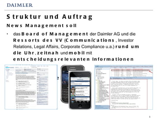 Struktur und Auftrag News Management soll das  Board of Management  der Daimler AG und die  Ressorts des VV  ( Communications , Investor Relations, Legal Affairs, Corporate Compliance u.a.)  rund um die Uhr ,  zeitnah  und  mobil  mit  entscheidungsrelevanten Informationen  versorgen.   NewsChannel      NewsRoom 