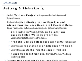 Auftrag & Zielsetzung Joint Venture Projekt  mit eigenen Suchaufträgen und Auswertungen.  Kontinuierliches  Monitoring von nationalem und internationalem User Generated Content  (Twitter, Blogs, Foren, etc.) auf deutsch und englisch. Schwerpunktthemen:  Screening  der Web 2.0. Inhalte  zu Daimler und ausgewählten Wettbewerbern  (tlw. Vergleichsmöglichkeiten von Produkten) Produkt- und Qualitätsaussagen  zu MB - Fahrzeugen Erkennen von  reputationsschädigenden Themen Erkenntnisse zu  Werbe-/Marketingaktivitäten Kundenwahrnehmungen  (Service, Produkt, Werbung, Marketing, etc.) Qualitative  Management Reportings  für die einzelnen Fachbereiche (z.T. auf Monatsbasis) Frühwarnindikator  für Themen im Web 2.0 