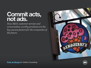 Commit acts,
                       not ads.
                       How R&D, customer service and
                       conversation-worthy products are the
                       key success factors for the companies of
                       the future.
© InSites Consulting




                       Polle de Maagt for InSites Consulting

                                                                  Conversation readiness   1
 