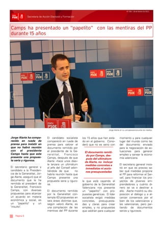 Nº 106 / 18 de febrero de 2011


               Secretaría de Acción Electoral y Formación



Camps ha presentado un “papelito” con las mentiras del PP
durante 15 años




                                                                                  Jorge Alarte en su comparecencia ante los medios.



Jorge Alarte ha compa-          El candidato socialista      los 15 años que han esta-        momento y para cualquier
recido en rueda de              compareció en rueda de       do en el gobierno. Consi-        lugar del mundo como las
prensa para insistir en         prensa para valorar el       deró que no es serio con         del documento enviado
que no habrá reunión            documento remitido por                                        para la negociación de ac-
con     el    presidente        el presidente de la Ge-                                       tuaciones para generar
                                                               El documento remiti-
Camps hasta que este            neralitat,    Francisco                                       empleo y sanear la econo-
                                                                do por Camps, des-
presente una propues-           Camps, después de que                                         mía valenciana.
                                                                pués del ultimátum
ta seria y rigurosa.            Alarte –hace unos días–        de Alarte, no incluye
                                le lanzara un ultimátum        medidas concretas e            El secretario general insis-
El secretario general y         al jefe del Consell advir-                                    tió en que es preciso sa-
                                                               inmediatas ni accio-
candidato a la Presiden-        tiéndole de que       no                                      ber qué medidas propone
                                                               nes presupuestadas
cia de la Generalitat, Jor-     habría reunión hasta que                                      el PP para reformar el Ser-
ge Alarte, aseguró que el       Camps presente una                                            vef, para financiar los pro-
documento que le ha             propuesta seria y riguro-    la que está cayendo el           yectos de jóvenes em-
remitido el president de        sa.                          gobierno de la Generalitat       prendedores y cuánto di-
la Generalitat, Francisco                                    Valenciana nos presente          nero se va a destinar a
Camps, con diversas             El documento remitido        un “papelito” con pro-           ello. Alarte mostró su dis-
propuestas para alcanzar        por la Generalitat con-      puestas genéricas. El líder      posición al diálogo y a al-
un acuerdo en materia           templa 63 propuestas en      socialista exigió medidas        canzar consensos por el
económica y social, es          seis áreas distintas que,    concretas, presupuesta-          bien de los valencianos y
un "papelito" y un              según valoró Alarte, es      das y claras para crear          las valencianas, pero par-
"insulto".                      una compilación de las       empleo, y no propuestas          tiendo de documentos
                                mentiras del PP durante      que valdrían para cualquier      serios y rigurosos.
    Página 5
 